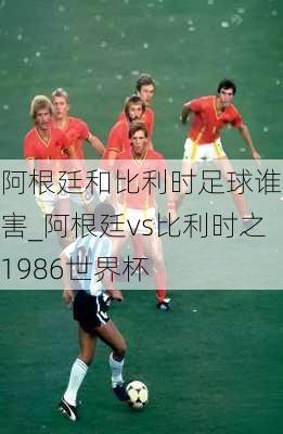 阿根廷和比利时足球谁厉害_阿根廷vs比利时之1986世界杯