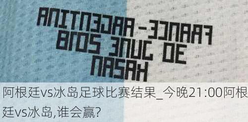 阿根廷vs冰岛足球比赛结果_今晚21:00阿根廷vs冰岛,谁会赢?