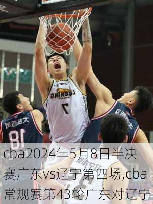 cba2024年5月8日半决赛广东vs辽宁第四场,cba常规赛第43轮广东对辽宁