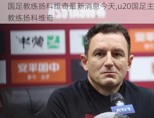 国足教练扬科维奇最新消息今天,u20国足主教练扬科维奇