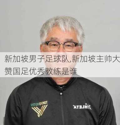 新加坡男子足球队,新加坡主帅大赞国足优秀教练是谁