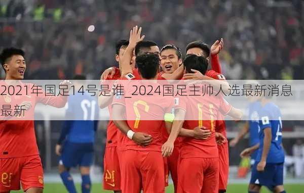 2021年国足14号是谁_2024国足主帅人选最新消息最新