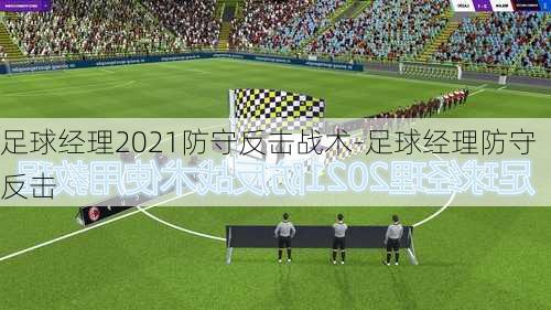 足球经理2021防守反击战术-足球经理防守反击